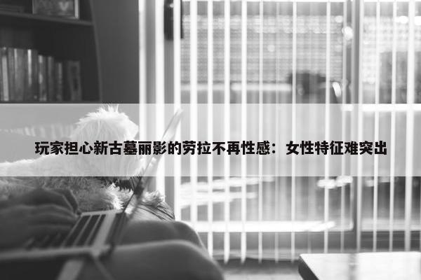 玩家担心新古墓丽影的劳拉不再性感：女性特征难突出