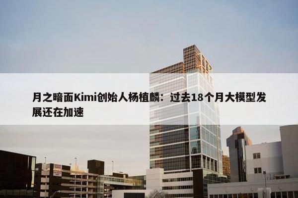 月之暗面Kimi创始人杨植麟：过去18个月大模型发展还在加速