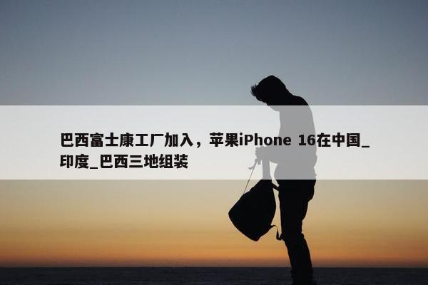 巴西富士康工厂加入，苹果iPhone 16在中国_印度_巴西三地组装