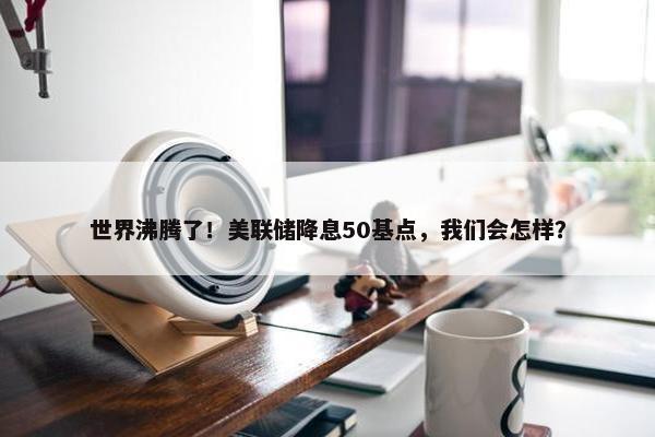 世界沸腾了！美联储降息50基点，我们会怎样？