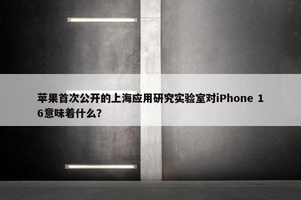 苹果首次公开的上海应用研究实验室对iPhone 16意味着什么？