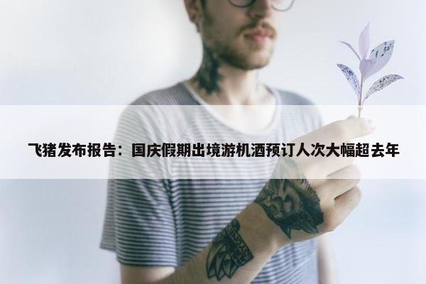 飞猪发布报告：国庆假期出境游机酒预订人次大幅超去年