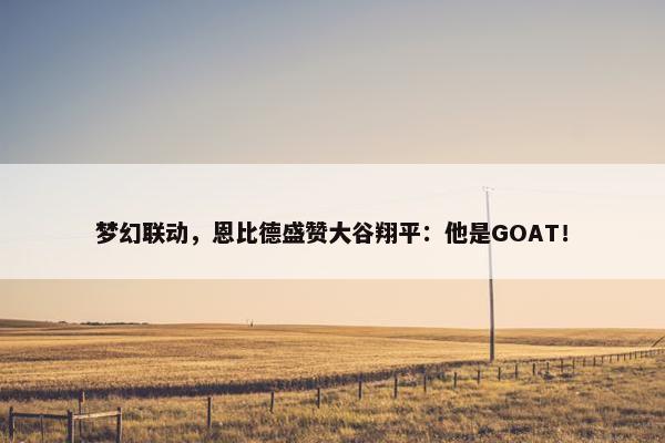 梦幻联动，恩比德盛赞大谷翔平：他是GOAT！