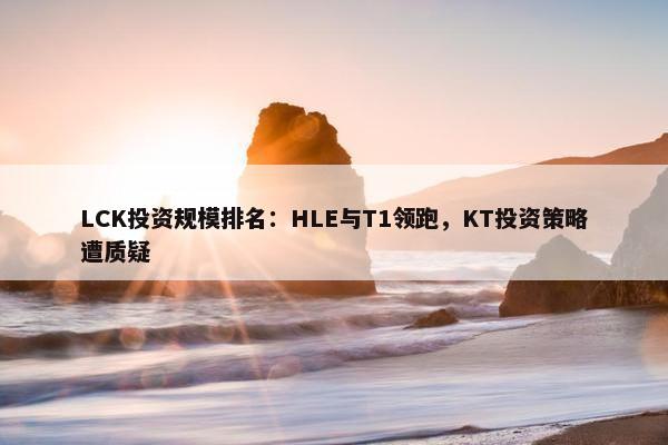 LCK投资规模排名：HLE与T1领跑，KT投资策略遭质疑