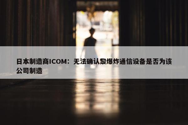 日本制造商ICOM：无法确认黎爆炸通信设备是否为该公司制造