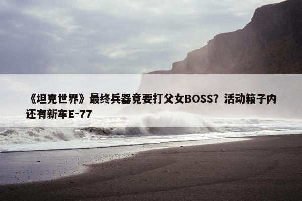 《坦克世界》最终兵器竟要打父女BOSS？活动箱子内还有新车E-77