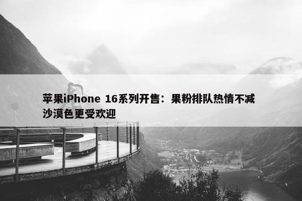 苹果iPhone 16系列开售：果粉排队热情不减 沙漠色更受欢迎