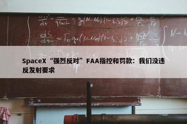 SpaceX“强烈反对”FAA指控和罚款：我们没违反发射要求