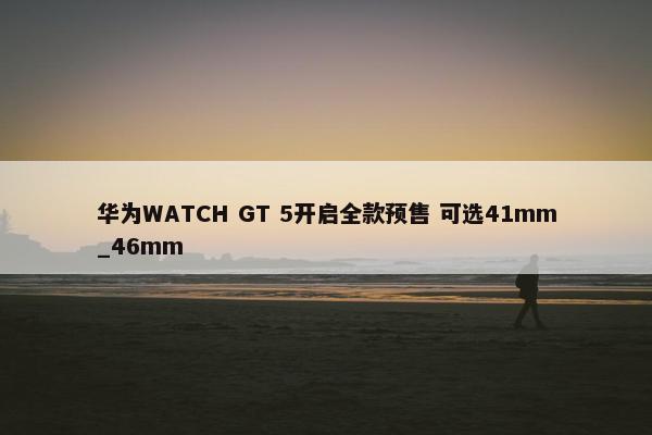 华为WATCH GT 5开启全款预售 可选41mm_46mm