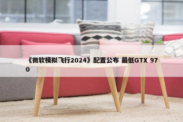 《微软模拟飞行2024》配置公布 最低GTX 970