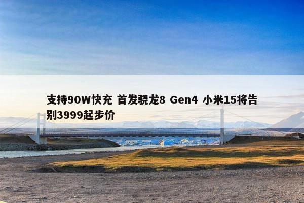 支持90W快充 首发骁龙8 Gen4 小米15将告别3999起步价