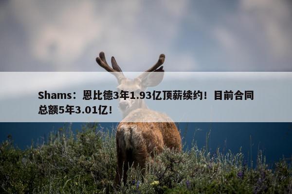 Shams：恩比德3年1.93亿顶薪续约！目前合同总额5年3.01亿！