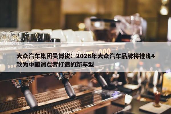 大众汽车集团吴博锐：2026年大众汽车品牌将推出4款为中国消费者打造的新车型