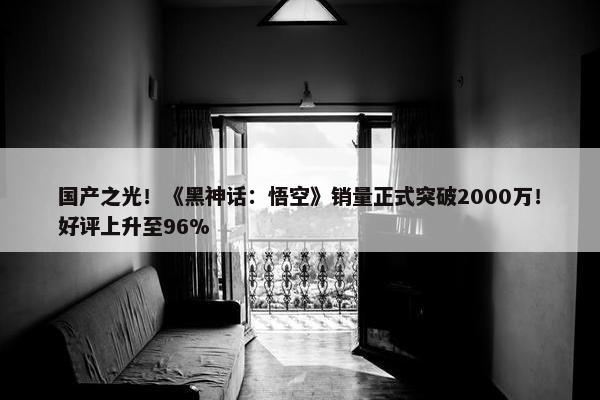 国产之光！《黑神话：悟空》销量正式突破2000万！好评上升至96%