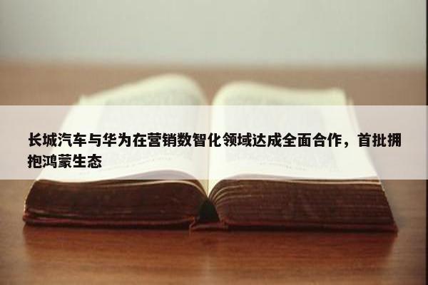 长城汽车与华为在营销数智化领域达成全面合作，首批拥抱鸿蒙生态