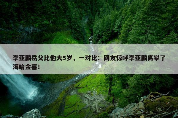 李亚鹏岳父比他大5岁，一对比：网友惊呼李亚鹏高攀了海哈金喜！