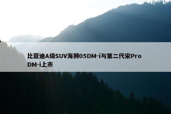 比亚迪A级SUV海狮05DM-i与第二代宋Pro DM-i上市