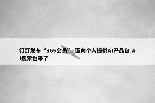 钉钉发布“365会员” 面向个人提供AI产品包 AI搜索也来了