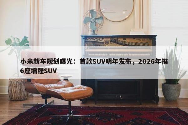 小米新车规划曝光：首款SUV明年发布，2026年推6座增程SUV