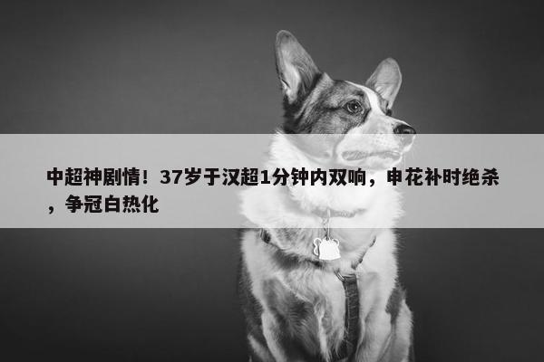 中超神剧情！37岁于汉超1分钟内双响，申花补时绝杀，争冠白热化