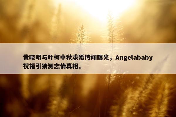 黄晓明与叶柯中秋求婚传闻曝光，Angelababy祝福引猜测恋情真相。