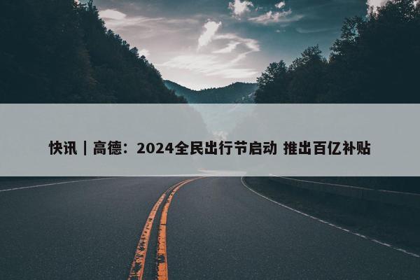 快讯｜高德：2024全民出行节启动 推出百亿补贴