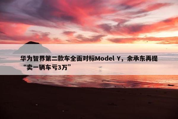 华为智界第二款车全面对标Model Y，余承东再提“卖一辆车亏3万”