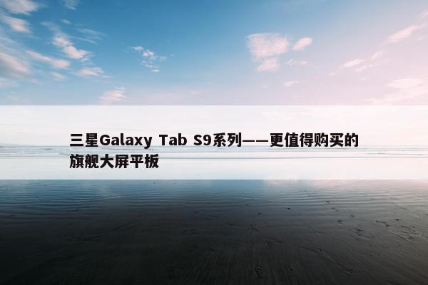 三星Galaxy Tab S9系列——更值得购买的旗舰大屏平板