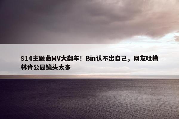 S14主题曲MV大翻车！Bin认不出自己，网友吐槽林肯公园镜头太多