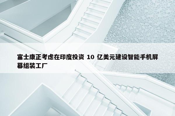 富士康正考虑在印度投资 10 亿美元建设智能手机屏幕组装工厂