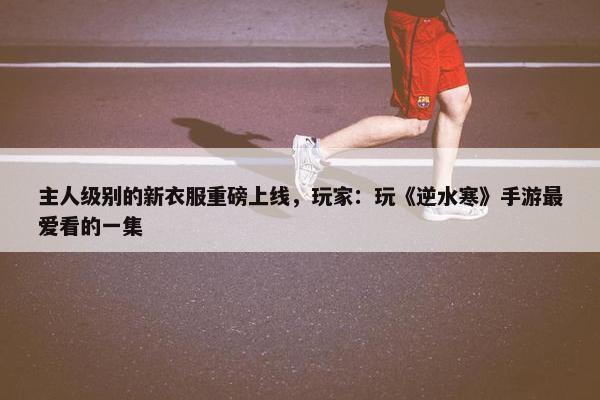 主人级别的新衣服重磅上线，玩家：玩《逆水寒》手游最爱看的一集