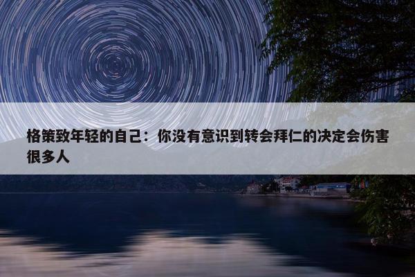 格策致年轻的自己：你没有意识到转会拜仁的决定会伤害很多人