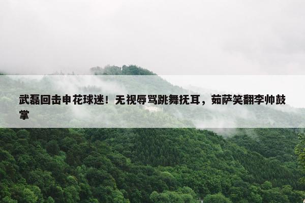 武磊回击申花球迷！无视辱骂跳舞抚耳，茹萨笑翻李帅鼓掌