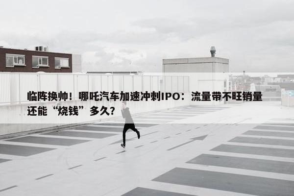 临阵换帅！哪吒汽车加速冲刺IPO：流量带不旺销量 还能“烧钱”多久？