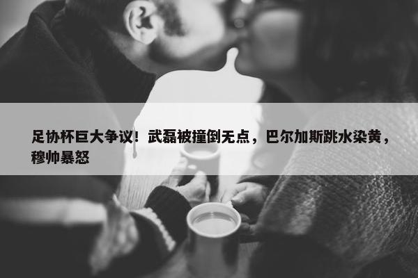 足协杯巨大争议！武磊被撞倒无点，巴尔加斯跳水染黄，穆帅暴怒