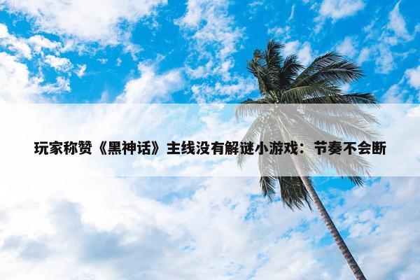 玩家称赞《黑神话》主线没有解谜小游戏：节奏不会断