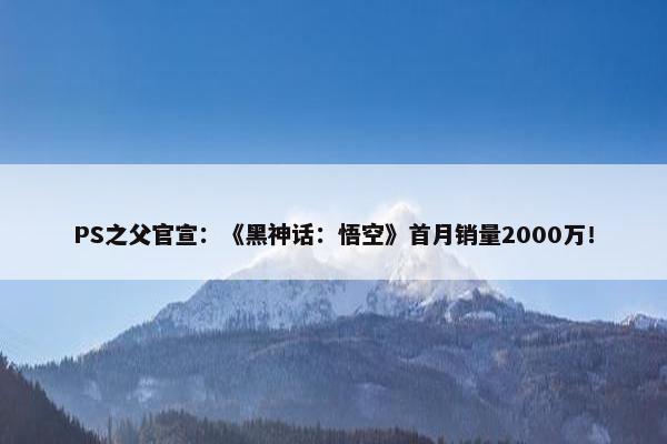 PS之父官宣：《黑神话：悟空》首月销量2000万！