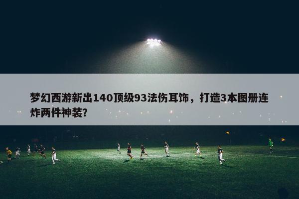 梦幻西游新出140顶级93法伤耳饰，打造3本图册连炸两件神装？