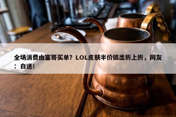 全场消费由富哥买单？LOL皮肤半价搞出折上折，网友：白送！