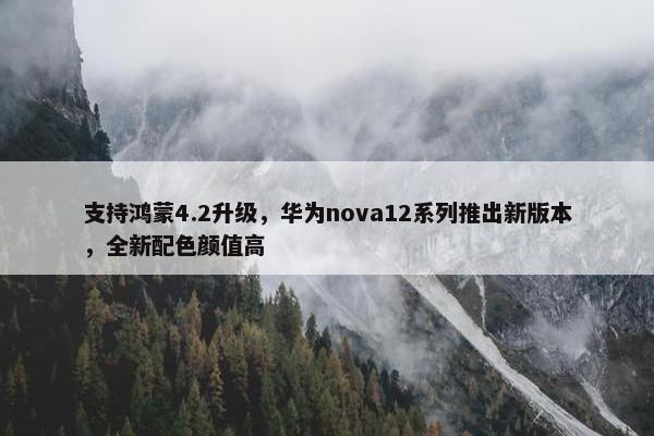 支持鸿蒙4.2升级，华为nova12系列推出新版本，全新配色颜值高