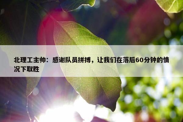 北理工主帅：感谢队员拼搏，让我们在落后60分钟的情况下取胜