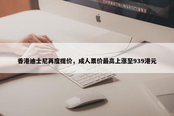 香港迪士尼再度提价，成人票价最高上涨至939港元