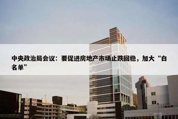 中央政治局会议：要促进房地产市场止跌回稳，加大“白名单”