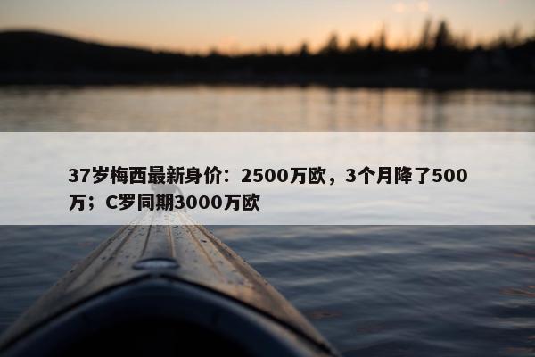 37岁梅西最新身价：2500万欧，3个月降了500万；C罗同期3000万欧