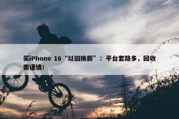 买iPhone 16“以旧换新”：平台套路多，回收需谨慎！