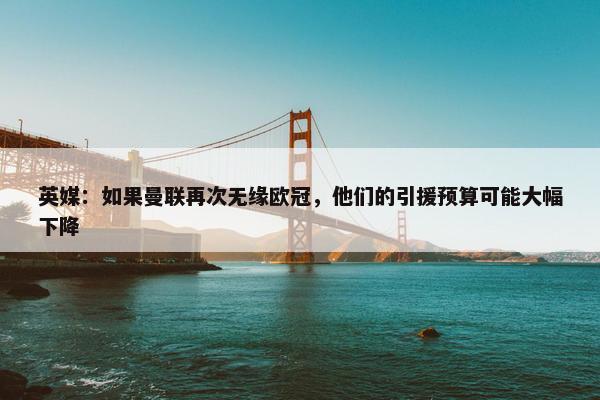 英媒：如果曼联再次无缘欧冠，他们的引援预算可能大幅下降