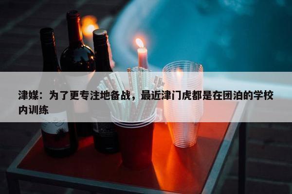 津媒：为了更专注地备战，最近津门虎都是在团泊的学校内训练