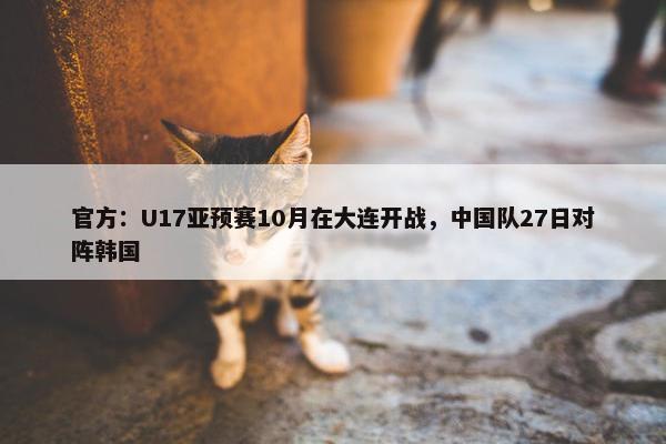 官方：U17亚预赛10月在大连开战，中国队27日对阵韩国