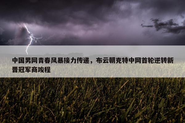 中国男网青春风暴接力传递，布云朝克特中网首轮逆转新晋冠军商竣程