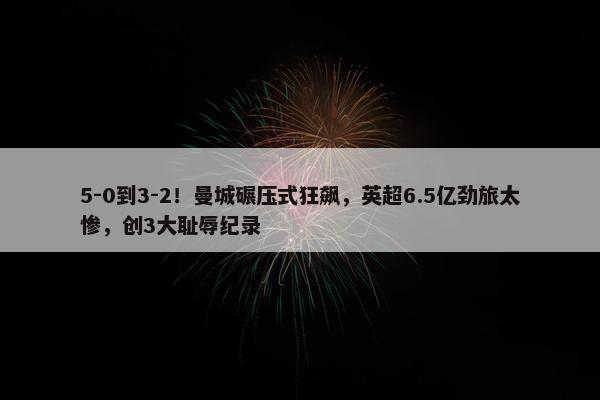 5-0到3-2！曼城碾压式狂飙，英超6.5亿劲旅太惨，创3大耻辱纪录